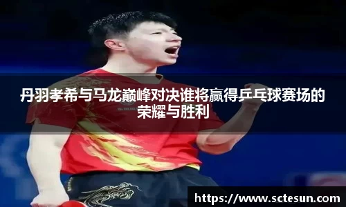 k1体育丹羽孝希与马龙巅峰对决谁将赢得乒乓球赛场的荣耀与胜利